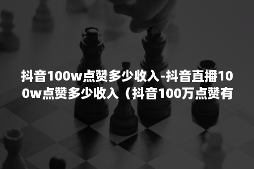 抖音100w点赞多少收入-抖音直播100w点赞多少收入（抖音100万点赞有多少收入）