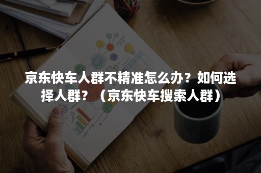 京东快车人群不精准怎么办?如何选择人群?(京东快车搜索人群) 京东快车人群不精准怎么办?如何选择人群?(京东快车搜索人群)