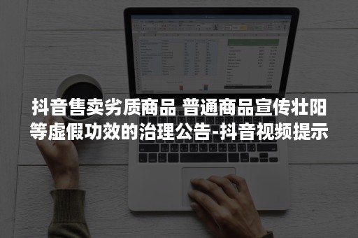 抖音售卖劣质商品 普通商品宣传壮阳等虚假功效的治理公告-抖音视频提示售卖劣质产品（抖音售卖劣质商品不适合继续推荐）