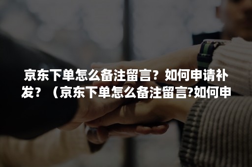 京东下单怎么备注留言？如何申请补发？（京东下单怎么备注留言?如何申请补发快递）