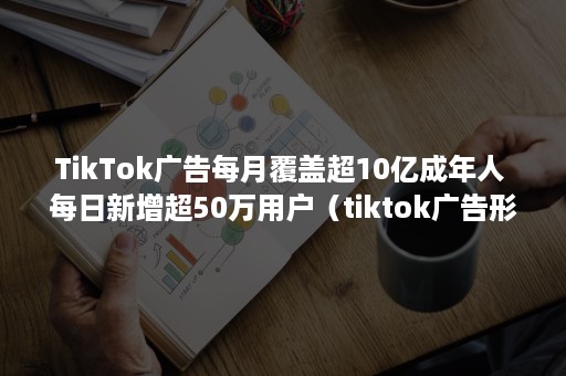 TikTok广告每月覆盖超10亿成年人 每日新增超50万用户（tiktok广告形式）