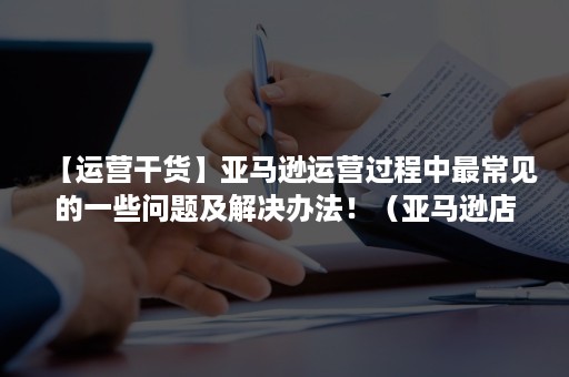 【运营干货】亚马逊运营过程中最常见的一些问题及解决办法！（亚马逊店铺运营遇到的问题）