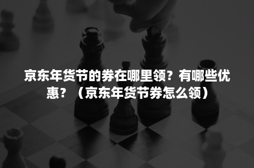 京东年货节的券在哪里领？有哪些优惠？（京东年货节券怎么领）