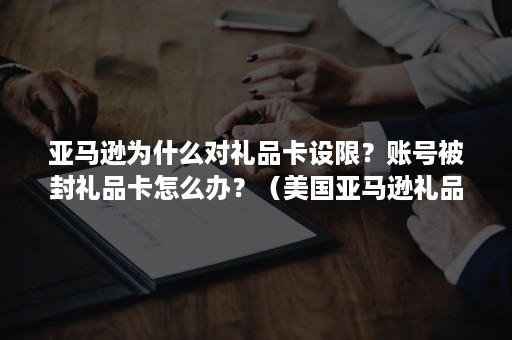 亚马逊为什么对礼品卡设限？账号被封礼品卡怎么办？（美国亚马逊礼品卡封号）