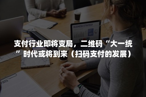 支付行业即将变局，二维码“大一统”时代或将到来（扫码支付的发展）