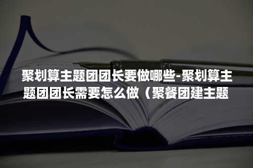 聚划算主题团团长要做哪些-聚划算主题团团长需要怎么做（聚餐团建主题）