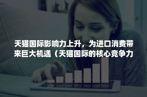 天猫国际影响力上升，为进口消费带来巨大机遇（天猫国际的核心竞争力）