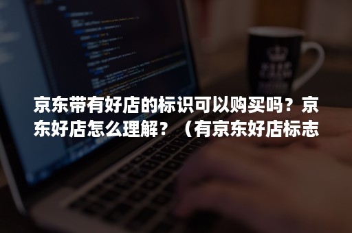 京东带有好店的标识可以购买吗？京东好店怎么理解？（有京东好店标志是比较好么）