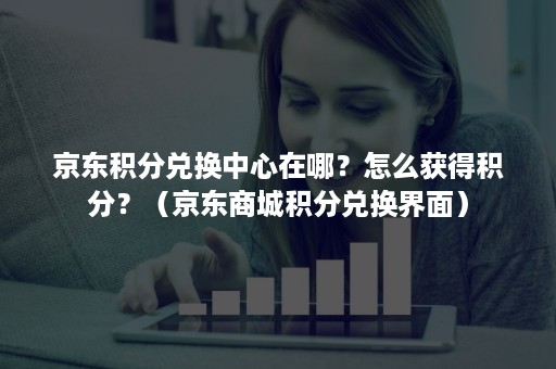 京东积分兑换中心在哪？怎么获得积分？（京东商城积分兑换界面）