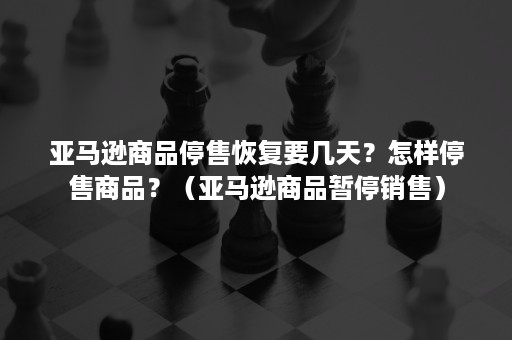 亚马逊商品停售恢复要几天？怎样停售商品？（亚马逊商品暂停销售）