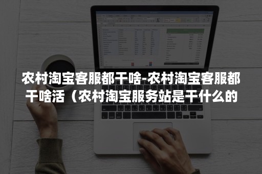 农村淘宝客服都干啥-农村淘宝客服都干啥活（农村淘宝服务站是干什么的）