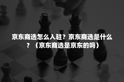 京东商选怎么入驻？京东商选是什么？（京东商选是京东的吗）