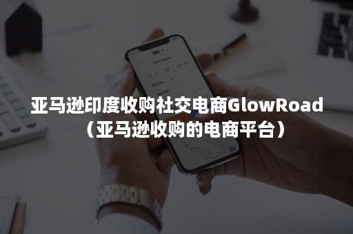 亚马逊印度收购社交电商GlowRoad（亚马逊收购的电商平台）