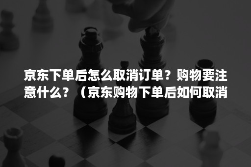 京东下单后怎么取消订单？购物要注意什么？（京东购物下单后如何取消）