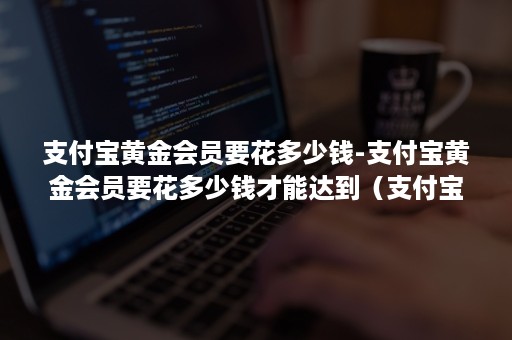 支付宝黄金会员要花多少钱-支付宝黄金会员要花多少钱才能达到（支付宝到黄金会员需要消费多少钱）