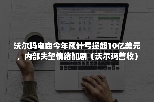 沃尔玛电商今年预计亏损超10亿美元，内部失望情绪加剧（沃尔玛营收）