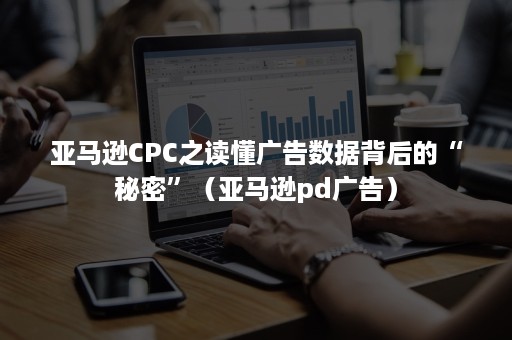 亚马逊CPC之读懂广告数据背后的“秘密”（亚马逊pd广告）