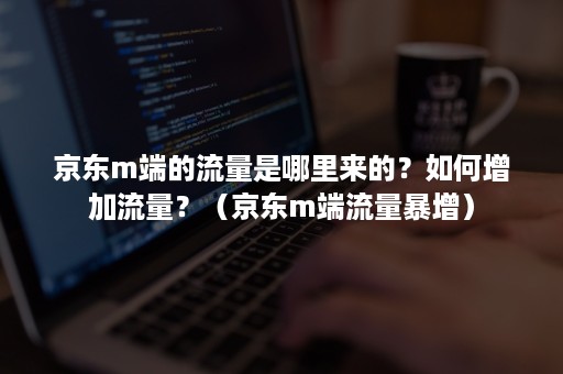 京东m端的流量是哪里来的？如何增加流量？（京东m端流量暴增）