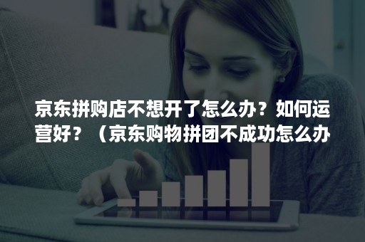 京东拼购店不想开了怎么办？如何运营好？（京东购物拼团不成功怎么办）