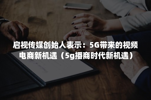 启视传媒创始人表示：5G带来的视频电商新机遇（5g播商时代新机遇）