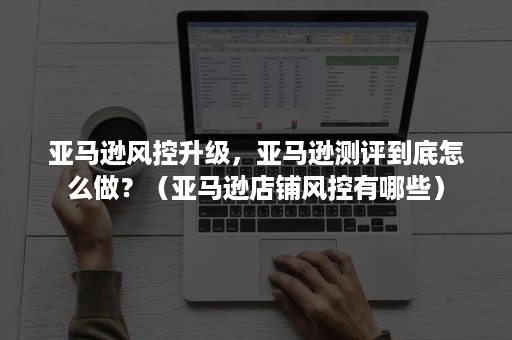 亚马逊风控升级，亚马逊测评到底怎么做？（亚马逊店铺风控有哪些）