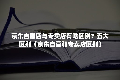 京东自营店与专卖店有啥区别？五大区别（京东自营和专卖店区别）