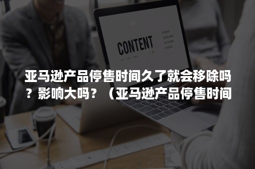 亚马逊产品停售时间久了就会移除吗？影响大吗？（亚马逊产品停售时间久了就会移除吗?影响大吗英文）