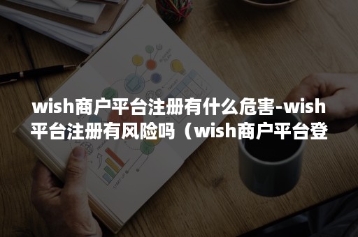 wish商户平台注册有什么危害-wish平台注册有风险吗（wish商户平台登录安全吗）