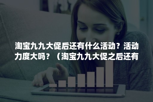 淘宝九九大促后还有什么活动？活动力度大吗？（淘宝九九大促之后还有什么活动）