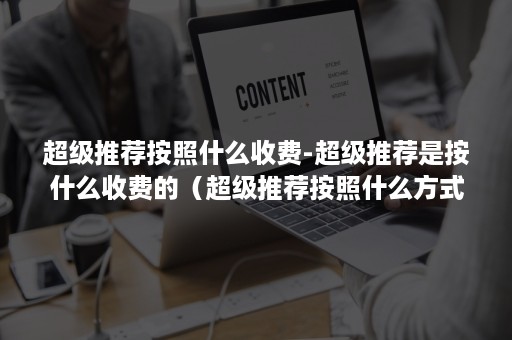 超级推荐按照什么收费-超级推荐是按什么收费的（超级推荐按照什么方式收费）