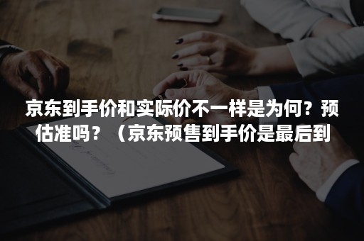 京东到手价和实际价不一样是为何？预估准吗？（京东预售到手价是最后到手价吗）