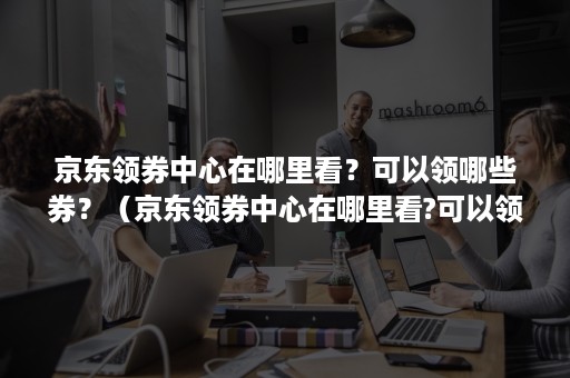 京东领券中心在哪里看？可以领哪些券？（京东领券中心在哪里看?可以领哪些券呢）