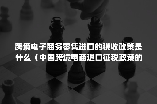 跨境电子商务零售进口的税收政策是什么（中国跨境电商进口征税政策的特点）