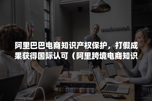 阿里巴巴电商知识产权保护，打假成果获得国际认可（阿里跨境电商知识产权诉讼）