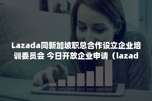 Lazada同新加坡职总合作设立企业培训委员会 今日开放企业申请（lazada新加坡招聘）