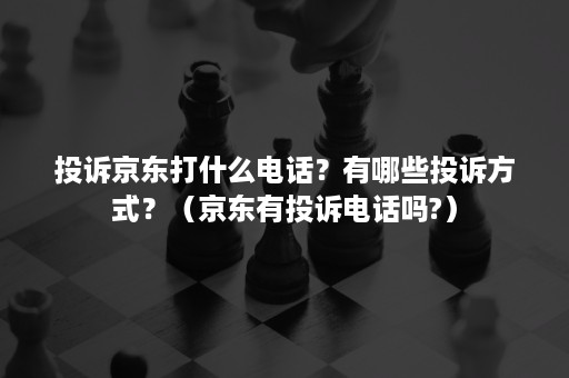 投诉京东打什么电话？有哪些投诉方式？（京东有投诉电话吗?）