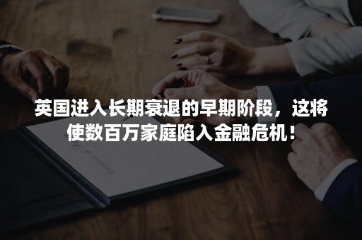 英国进入长期衰退的早期阶段，这将使数百万家庭陷入金融危机！