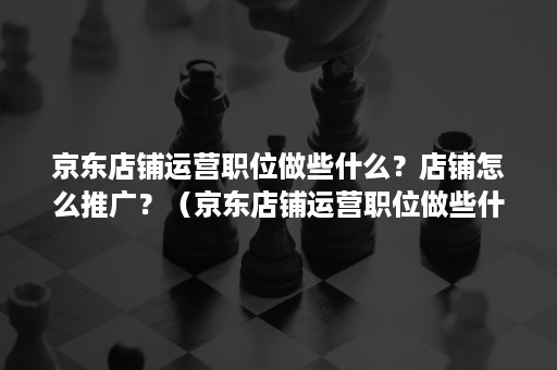 京东店铺运营职位做些什么？店铺怎么推广？（京东店铺运营职位做些什么?店铺怎么推广呢）