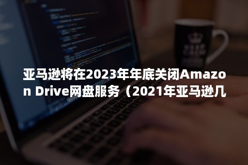 亚马逊将在2023年年底关闭Amazon Drive网盘服务（2021年亚马逊几月份停止招商）