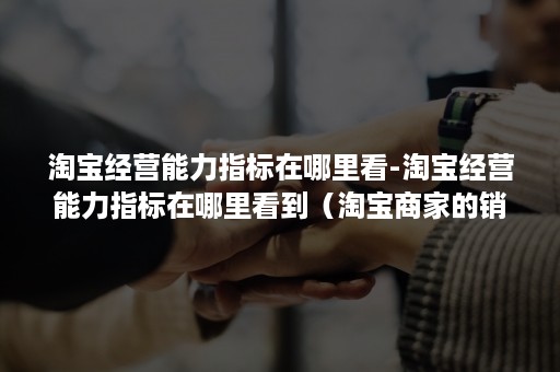 淘宝经营能力指标在哪里看-淘宝经营能力指标在哪里看到(淘宝商家的销售指标) 淘宝经营能力指标在哪里看-淘宝经营能力指标在哪里看到(淘宝商家的销售指标)