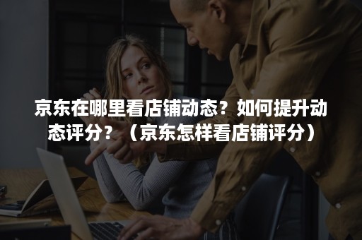 京东在哪里看店铺动态？如何提升动态评分？（京东怎样看店铺评分）