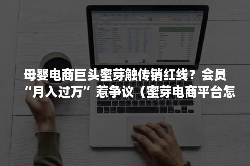 母婴电商巨头蜜芽触传销红线?会员“月入过万”惹争议(蜜芽电商平台怎么样) 母婴电商巨头蜜芽触传销红线?会员“月入过万”惹争议(蜜芽电商平台怎么样)