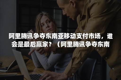 阿里腾讯争夺东南亚移动支付市场，谁会是最后赢家？（阿里腾讯争夺东南亚移动支付市场,谁会是最后赢家呢）