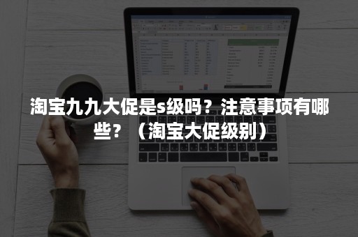 淘宝九九大促是s级吗?注意事项有哪些?(淘宝大促级别) 淘宝九九大促是s级吗?注意事项有哪些?(淘宝大促级别)