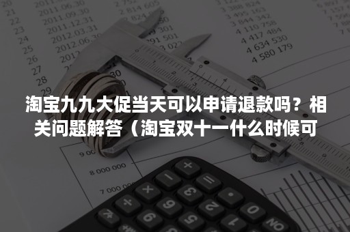 淘宝九九大促当天可以申请退款吗？相关问题解答（淘宝双十一什么时候可以申请退款）