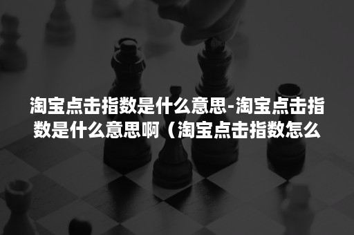 淘宝点击指数是什么意思-淘宝点击指数是什么意思啊（淘宝点击指数怎么算）