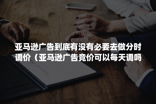 亚马逊广告到底有没有必要去做分时调价（亚马逊广告竞价可以每天调吗）