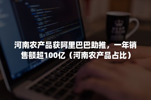 河南农产品获阿里巴巴助推，一年销售额超100亿（河南农产品占比）