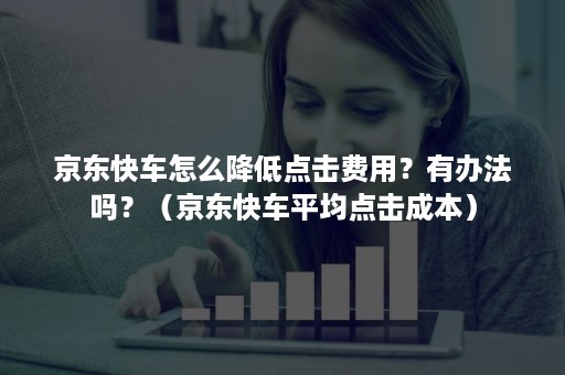 京东快车怎么降低点击费用？有办法吗？（京东快车平均点击成本）