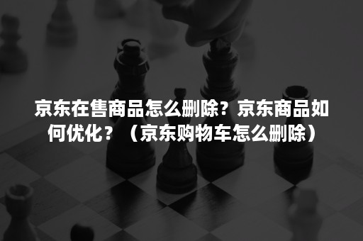 京东在售商品怎么删除？京东商品如何优化？（京东购物车怎么删除）